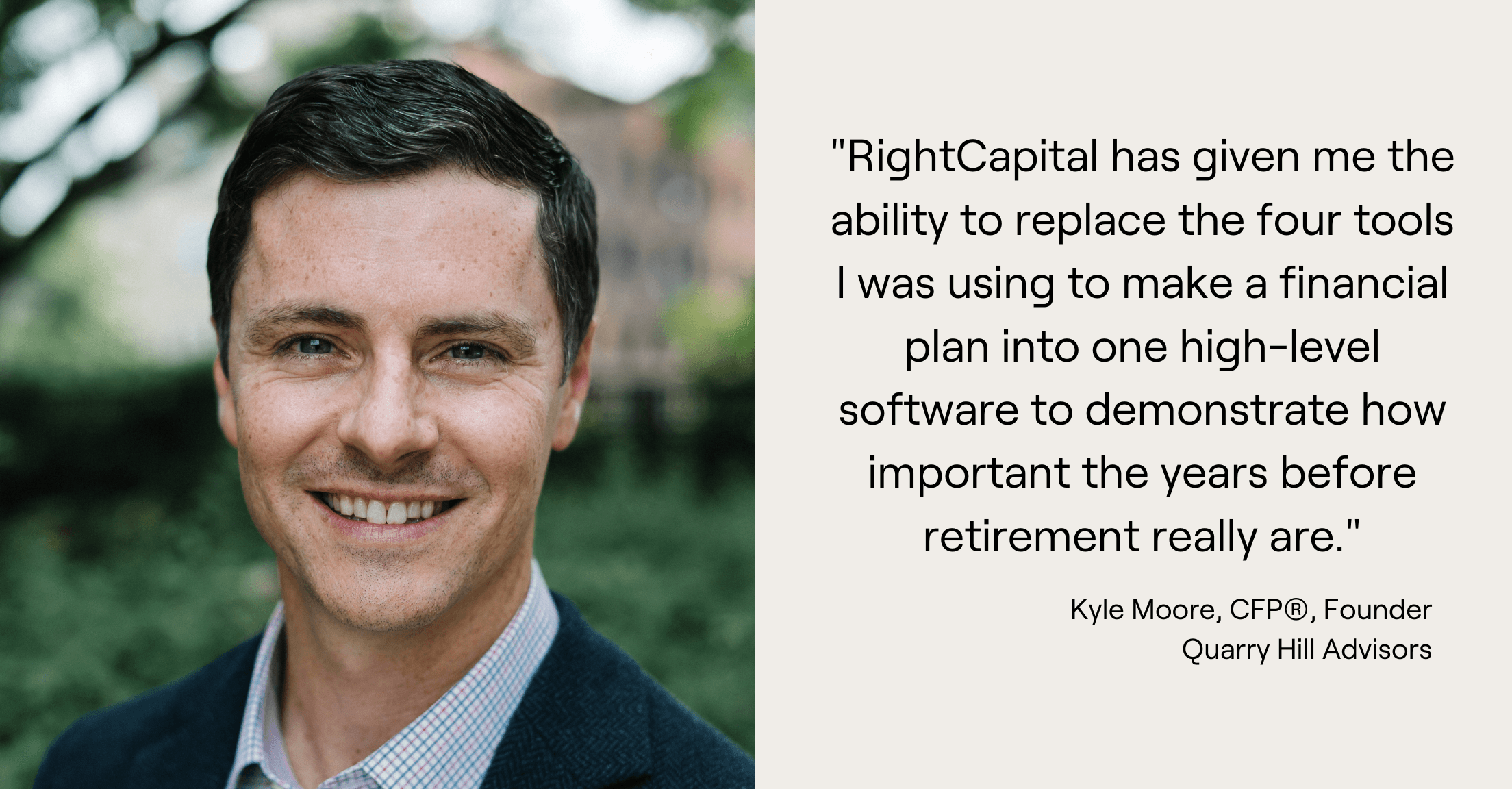 Quote from Kyle Moore, "RightCapital has given me the ability to replace the four tools I was using to make a financial plan into one high-level software to demonstrate how important the years before retirement really are."